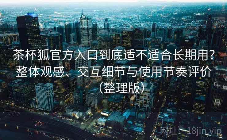 茶杯狐官方入口到底适不适合长期用？整体观感、交互细节与使用节奏评价（整理版）