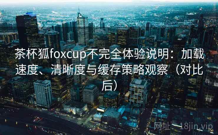 茶杯狐foxcup不完全体验说明：加载速度、清晰度与缓存策略观察（对比后）