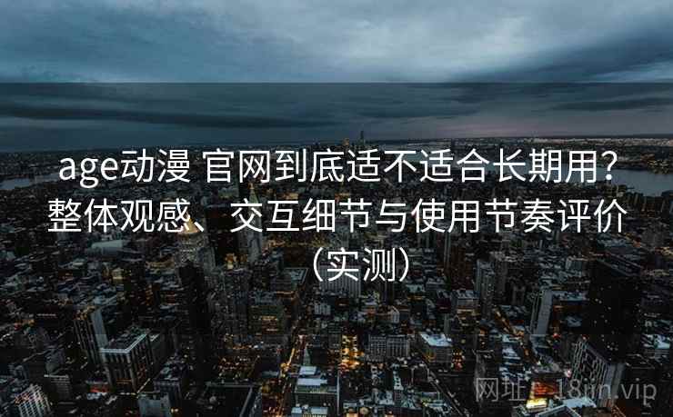 age动漫 官网到底适不适合长期用？整体观感、交互细节与使用节奏评价（实测）