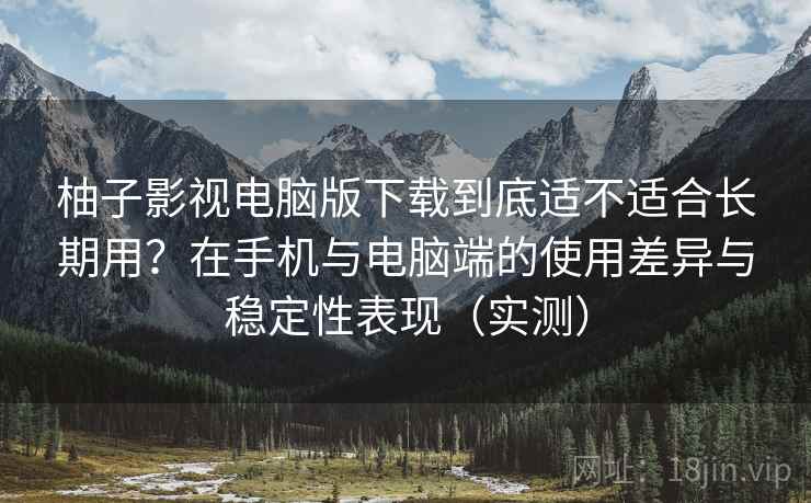 柚子影视电脑版下载到底适不适合长期用？在手机与电脑端的使用差异与稳定性表现（实测）