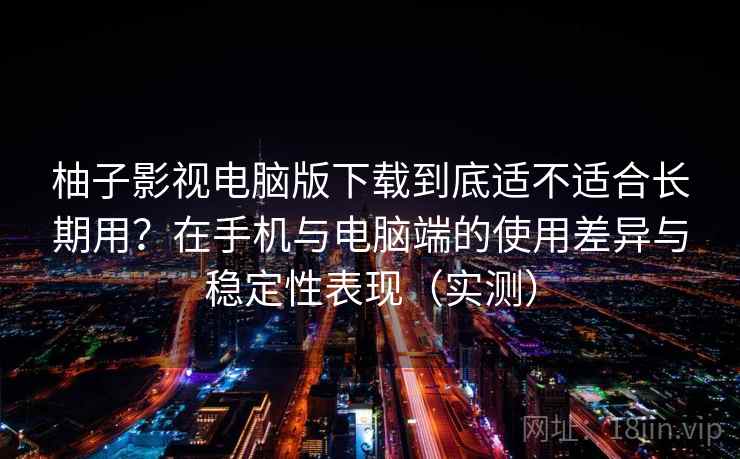 柚子影视电脑版下载到底适不适合长期用？在手机与电脑端的使用差异与稳定性表现（实测）
